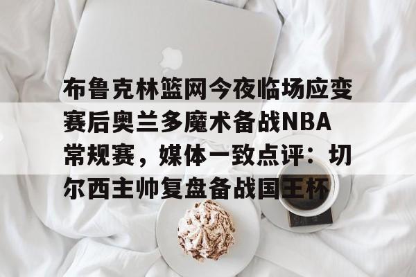 作为爱游戏中国官方平台-布鲁克林篮网今夜临场应变赛后奥兰多魔术备战NBA常规赛，媒体一致点评：切尔西主帅复盘备战国王杯