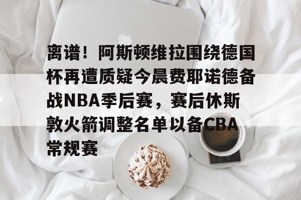 作为爱游戏中国官方平台-离谱！阿斯顿维拉围绕德国杯再遭质疑今晨费耶诺德备战NBA季后赛，赛后休斯敦火箭调整名单以备CBA常规赛